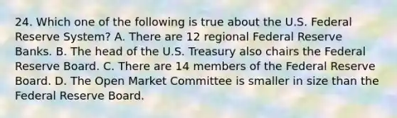 24. Which one of the following is true about the U.S. Federal Reserve System? A. There are 12 regional Federal Reserve Banks. B. The head of the U.S. Treasury also chairs the Federal Reserve Board. C. There are 14 members of the Federal Reserve Board. D. The Open Market Committee is smaller in size than the Federal Reserve Board.