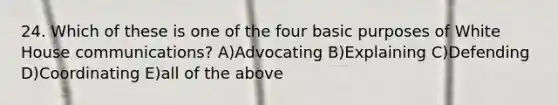 24. Which of these is one of the four basic purposes of White House communications? A)Advocating B)Explaining C)Defending D)Coordinating E)all of the above