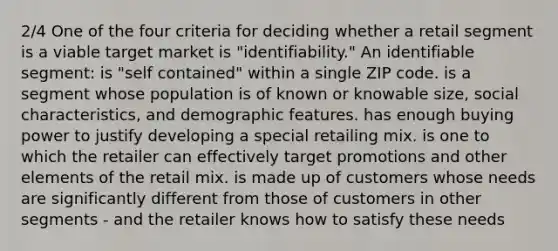 2/4 One of the four criteria for deciding whether a retail segment is a viable target market is "identifiability." An identifiable segment: is "self contained" within a single ZIP code. is a segment whose population is of known or knowable size, social characteristics, and demographic features. has enough buying power to justify developing a special retailing mix. is one to which the retailer can effectively target promotions and other elements of the retail mix. is made up of customers whose needs are significantly different from those of customers in other segments - and the retailer knows how to satisfy these needs