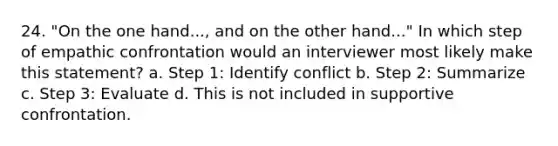 24. "On the one hand..., and on the other hand..." In which step of empathic confrontation would an interviewer most likely make this statement? a. Step 1: Identify conflict b. Step 2: Summarize c. Step 3: Evaluate d. This is not included in supportive confrontation.