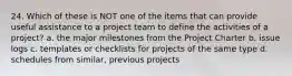 24. Which of these is NOT one of the items that can provide useful assistance to a project team to define the activities of a project? a. the major milestones from the Project Charter b. issue logs c. templates or checklists for projects of the same type d. schedules from similar, previous projects