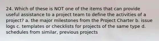 24. Which of these is NOT one of the items that can provide useful assistance to a project team to define the activities of a project? a. the major milestones from the Project Charter b. issue logs c. templates or checklists for projects of the same type d. schedules from similar, previous projects