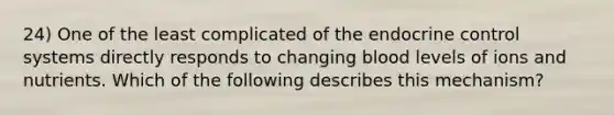 24) One of the least complicated of the endocrine control systems directly responds to changing blood levels of ions and nutrients. Which of the following describes this mechanism?