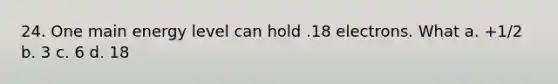 24. One main energy level can hold .18 electrons. What a. +1/2 b. 3 c. 6 d. 18