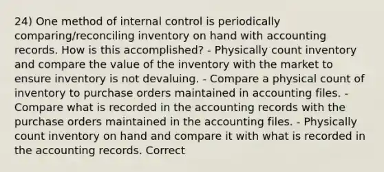 24) One method of internal control is periodically comparing/reconciling inventory on hand with accounting records. How is this accomplished? - Physically count inventory and compare the value of the inventory with the market to ensure inventory is not devaluing. - Compare a physical count of inventory to purchase orders maintained in accounting files. - Compare what is recorded in the accounting records with the purchase orders maintained in the accounting files. - Physically count inventory on hand and compare it with what is recorded in the accounting records. Correct