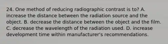 24. One method of reducing radiographic contrast is to? A. increase the distance between the radiation source and the object. B. decrease the distance between the object and the film. C. decrease the wavelength of the radiation used. D. increase development time within manufacturer's recommendations.