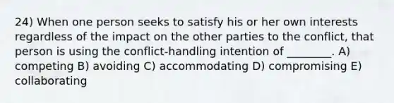 24) When one person seeks to satisfy his or her own interests regardless of the impact on the other parties to the conflict, that person is using the conflict-handling intention of ________. A) competing B) avoiding C) accommodating D) compromising E) collaborating