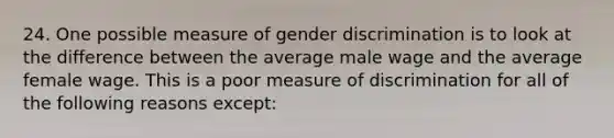 24. One possible measure of gender discrimination is to look at the difference between the average male wage and the average female wage. This is a poor measure of discrimination for all of the following reasons except: