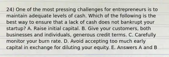 24) One of the most pressing challenges for entrepreneurs is to maintain adequate levels of cash. Which of the following is the best way to ensure that a lack of cash does not bankrupt your startup? A. Raise initial capital. B. Give your customers, both businesses and individuals, generous credit terms. C. Carefully monitor your burn rate. D. Avoid accepting too much early capital in exchange for diluting your equity. E. Answers A and B