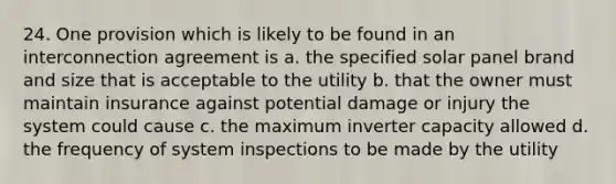 24. One provision which is likely to be found in an interconnection agreement is a. the specified solar panel brand and size that is acceptable to the utility b. that the owner must maintain insurance against potential damage or injury the system could cause c. the maximum inverter capacity allowed d. the frequency of system inspections to be made by the utility