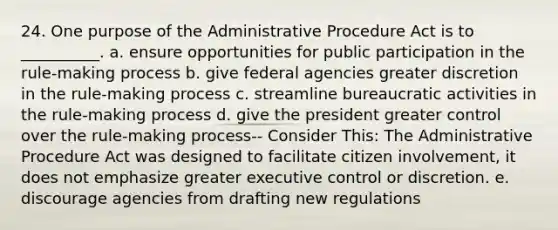 24. One purpose of the Administrative Procedure Act is to __________. a. ensure opportunities for public participation in the rule-making process b. give federal agencies greater discretion in the rule-making process c. streamline bureaucratic activities in the rule-making process d. give the president greater control over the rule-making process-- Consider This: The Administrative Procedure Act was designed to facilitate citizen involvement, it does not emphasize greater executive control or discretion. e. discourage agencies from drafting new regulations