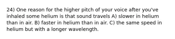 24) One reason for the higher pitch of your voice after you've inhaled some helium is that sound travels A) slower in helium than in air. B) faster in helium than in air. C) the same speed in helium but with a longer wavelength.