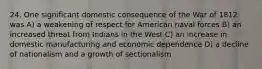 24. One significant domestic consequence of the War of 1812 was A) a weakening of respect for American naval forces B) an increased threat from Indians in the West C) an increase in domestic manufacturing and economic dependence D) a decline of nationalism and a growth of sectionalism