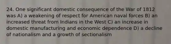 24. One significant domestic consequence of the War of 1812 was A) a weakening of respect for American naval forces B) an increased threat from Indians in the West C) an increase in domestic manufacturing and economic dependence D) a decline of nationalism and a growth of sectionalism