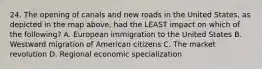 24. The opening of canals and new roads in the United States, as depicted in the map above, had the LEAST impact on which of the following? A. European immigration to the United States B. Westward migration of American citizens C. The market revolution D. Regional economic specialization