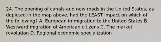 24. The opening of canals and new roads in the United States, as depicted in the map above, had the LEAST impact on which of the following? A. European immigration to the United States B. Westward migration of American citizens C. The market revolution D. Regional economic specialization