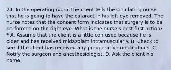 24. In the operating room, the client tells the circulating nurse that he is going to have the cataract in his left eye removed. The nurse notes that the consent form indicates that surgery is to be performed on the right eye. What is the nurse's best first action? * A. Assume that the client is a little confused because he is older and has received midazolam intramuscularly. B. Check to see if the client has received any preoperative medications. C. Notify the surgeon and anesthesiologist. D. Ask the client his name.