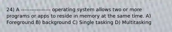 24) A ----------------- operating system allows two or more programs or apps to reside in memory at the same time. A) Foreground B) background C) Single tasking D) Multitasking