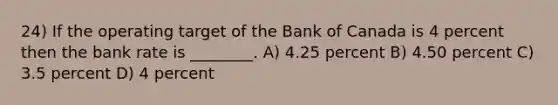 24) If the operating target of the Bank of Canada is 4 percent then the bank rate is ________. A) 4.25 percent B) 4.50 percent C) 3.5 percent D) 4 percent