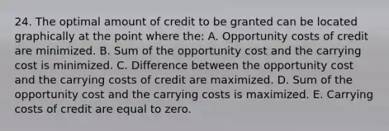 24. The optimal amount of credit to be granted can be located graphically at the point where the: A. Opportunity costs of credit are minimized. B. Sum of the opportunity cost and the carrying cost is minimized. C. Difference between the opportunity cost and the carrying costs of credit are maximized. D. Sum of the opportunity cost and the carrying costs is maximized. E. Carrying costs of credit are equal to zero.