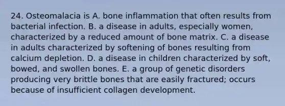 24. Osteomalacia is A. bone inflammation that often results from bacterial infection. B. a disease in adults, especially women, characterized by a reduced amount of bone matrix. C. a disease in adults characterized by softening of bones resulting from calcium depletion. D. a disease in children characterized by soft, bowed, and swollen bones. E. a group of genetic disorders producing very brittle bones that are easily fractured; occurs because of insufficient collagen development.