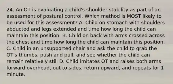 24. An OT is evaluating a child's shoulder stability as part of an assessment of postural control. Which method is MOST likely to be used for this assessment? A. Child on stomach with shoulders abducted and legs extended and time how long the child can maintain this position. B. Child on back with arms crossed across the chest and time how long the child can maintain this position. C. Child in an unsupported chair and ask the child to grab the OT's thumbs, push and pull, and see whether the child can remain relatively still D. Child imitates OT and raises both arms forward overhead, out to sides, return upward, and repeats for 1 minute.