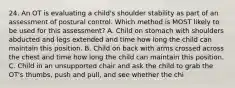 24. An OT is evaluating a child's shoulder stability as part of an assessment of postural control. Which method is MOST likely to be used for this assessment? A. Child on stomach with shoulders abducted and legs extended and time how long the child can maintain this position. B. Child on back with arms crossed across the chest and time how long the child can maintain this position. C. Child in an unsupported chair and ask the child to grab the OT's thumbs, push and pull, and see whether the chi