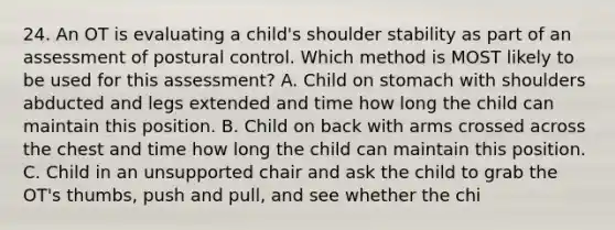 24. An OT is evaluating a child's shoulder stability as part of an assessment of postural control. Which method is MOST likely to be used for this assessment? A. Child on stomach with shoulders abducted and legs extended and time how long the child can maintain this position. B. Child on back with arms crossed across the chest and time how long the child can maintain this position. C. Child in an unsupported chair and ask the child to grab the OT's thumbs, push and pull, and see whether the chi