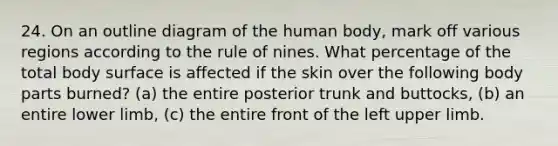 24. On an outline diagram of the human body, mark off various regions according to the rule of nines. What percentage of the total body surface is affected if the skin over the following body parts burned? (a) the entire posterior trunk and buttocks, (b) an entire lower limb, (c) the entire front of the left upper limb.