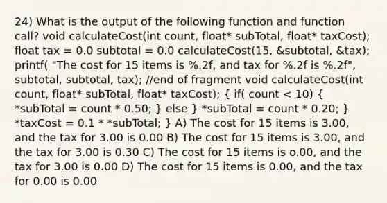 24) What is the output of the following function and function call? void calculateCost(int count, float* subTotal, float* taxCost); float tax = 0.0 subtotal = 0.0 calculateCost(15, &subtotal, &tax); printf( "The cost for 15 items is %.2f, and tax for %.2f is %.2f", subtotal, subtotal, tax); //end of fragment void calculateCost(int count, float* subTotal, float* taxCost); ( if( count < 10) { *subTotal = count * 0.50; ) else } *subTotal = count * 0.20; } *taxCost = 0.1 * *subTotal; } A) The cost for 15 items is 3.00, and the tax for 3.00 is 0.00 B) The cost for 15 items is 3.00, and the tax for 3.00 is 0.30 C) The cost for 15 items is o.00, and the tax for 3.00 is 0.00 D) The cost for 15 items is 0.00, and the tax for 0.00 is 0.00