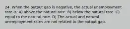 24. When the output gap is negative, the actual unemployment rate is: A) above the natural rate. B) below the natural rate. C) equal to the natural rate. D) The actual and natural unemployment rates are not related to the output gap.