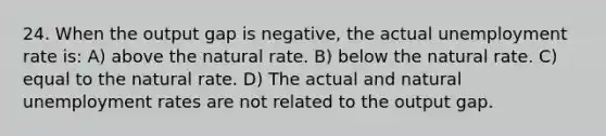 24. When the output gap is negative, the actual unemployment rate is: A) above the natural rate. B) below the natural rate. C) equal to the natural rate. D) The actual and natural unemployment rates are not related to the output gap.