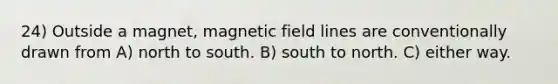 24) Outside a magnet, magnetic field lines are conventionally drawn from A) north to south. B) south to north. C) either way.