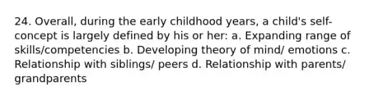 24. Overall, during the early childhood years, a child's self-concept is largely defined by his or her: a. Expanding range of skills/competencies b. Developing theory of mind/ emotions c. Relationship with siblings/ peers d. Relationship with parents/ grandparents