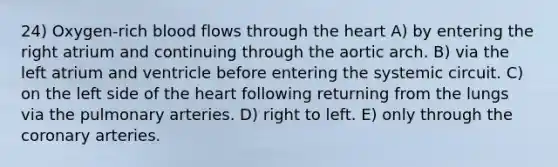 24) Oxygen-rich blood flows through the heart A) by entering the right atrium and continuing through the aortic arch. B) via the left atrium and ventricle before entering the systemic circuit. C) on the left side of the heart following returning from the lungs via the pulmonary arteries. D) right to left. E) only through the coronary arteries.