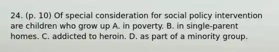 24. (p. 10) Of special consideration for social policy intervention are children who grow up A. in poverty. B. in single-parent homes. C. addicted to heroin. D. as part of a minority group.