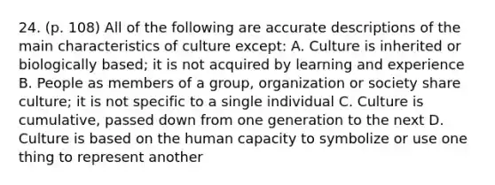 24. (p. 108) All of the following are accurate descriptions of the main characteristics of culture except: A. Culture is inherited or biologically based; it is not acquired by learning and experience B. People as members of a group, organization or society share culture; it is not specific to a single individual C. Culture is cumulative, passed down from one generation to the next D. Culture is based on the human capacity to symbolize or use one thing to represent another