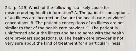 24. (p. 159) Which of the following is a likely cause for misinterpreting health information? A. The patient's conceptions of an illness are incorrect and so are the health care providers' conceptions. B. The patient's conceptions of an illness are not similar to that of the health care provider. C. The patient is uninformed about the illness and has to agree with the health care providers suggestions. D. The health care provider is not very sure about the kind of treatment for a particular illness.