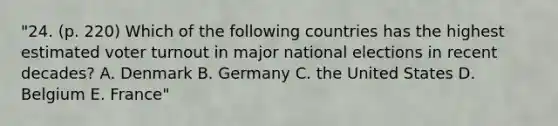 "24. (p. 220) Which of the following countries has the highest estimated voter turnout in major national elections in recent decades? A. Denmark B. Germany C. the United States D. Belgium E. France"