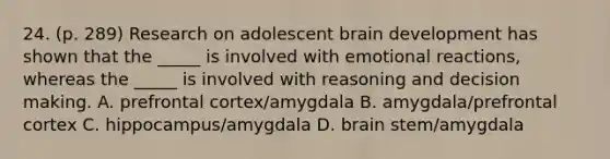 24. (p. 289) Research on adolescent brain development has shown that the _____ is involved with emotional reactions, whereas the _____ is involved with reasoning and decision making. A. prefrontal cortex/amygdala B. amygdala/prefrontal cortex C. hippocampus/amygdala D. brain stem/amygdala