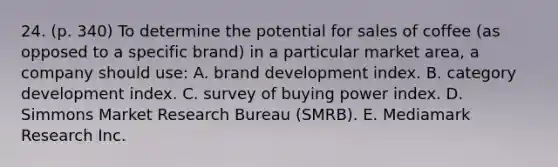 24. (p. 340) To determine the potential for sales of coffee (as opposed to a specific brand) in a particular market area, a company should use: A. brand development index. B. category development index. C. survey of buying power index. D. Simmons Market Research Bureau (SMRB). E. Mediamark Research Inc.