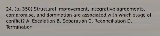 24. (p. 350) Structural improvement, integrative agreements, compromise, and domination are associated with which stage of conflict? A. Escalation B. Separation C. Reconciliation D. Termination