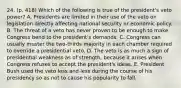 24. (p. 418) Which of the following is true of the president's veto power? A. Presidents are limited in their use of the veto on legislation directly affecting national security or economic policy. B. The threat of a veto has never proven to be enough to make Congress bend to the president's demands. C. Congress can usually muster the two-thirds majority in each chamber required to override a presidential veto. D. The veto is as much a sign of presidential weakness as of strength, because it arises when Congress refuses to accept the president's ideas. E. President Bush used the veto less and less during the course of his presidency so as not to cause his popularity to fall.