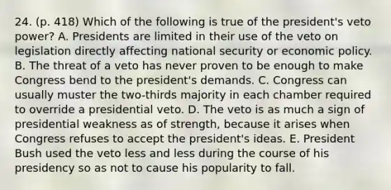 24. (p. 418) Which of the following is true of the president's veto power? A. Presidents are limited in their use of the veto on legislation directly affecting national security or economic policy. B. The threat of a veto has never proven to be enough to make Congress bend to the president's demands. C. Congress can usually muster the two-thirds majority in each chamber required to override a presidential veto. D. The veto is as much a sign of presidential weakness as of strength, because it arises when Congress refuses to accept the president's ideas. E. President Bush used the veto less and less during the course of his presidency so as not to cause his popularity to fall.