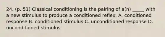 24. (p. 51) Classical conditioning is the pairing of a(n) _____ with a new stimulus to produce a conditioned reflex. A. conditioned response B. conditioned stimulus C. unconditioned response D. unconditioned stimulus