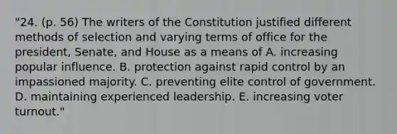 "24. (p. 56) The writers of the Constitution justified different methods of selection and varying terms of office for the president, Senate, and House as a means of A. increasing popular influence. B. protection against rapid control by an impassioned majority. C. preventing elite control of government. D. maintaining experienced leadership. E. increasing voter turnout."