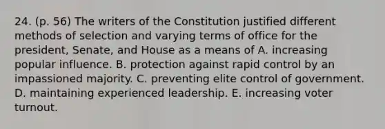 24. (p. 56) The writers of the Constitution justified different methods of selection and varying terms of office for the president, Senate, and House as a means of A. increasing popular influence. B. protection against rapid control by an impassioned majority. C. preventing elite control of government. D. maintaining experienced leadership. E. increasing voter turnout.