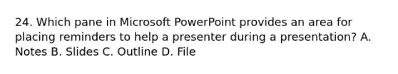 24. Which pane in Microsoft PowerPoint provides an area for placing reminders to help a presenter during a presentation? A. Notes B. Slides C. Outline D. File