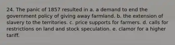 24. The panic of 1857 resulted in a. a demand to end the government policy of giving away farmland. b. the extension of slavery to the territories. c. price supports for farmers. d. calls for restrictions on land and stock speculation. e. clamor for a higher tariff.