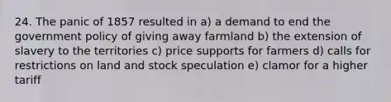 24. The panic of 1857 resulted in a) a demand to end the government policy of giving away farmland b) the extension of slavery to the territories c) price supports for farmers d) calls for restrictions on land and stock speculation e) clamor for a higher tariff